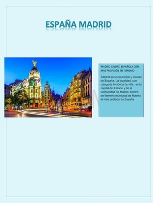MADRID CIUDAD ESPAÑOLA CON
MAS PREVISIÓN EN TURISMO
Madrid es un municipio y ciudad
de España. La localidad, con
categoría histórica de villa, es la
capital del Estado y de la
Comunidad de Madrid. Dentro
del término municipal de Madrid,
el más poblado de España
 