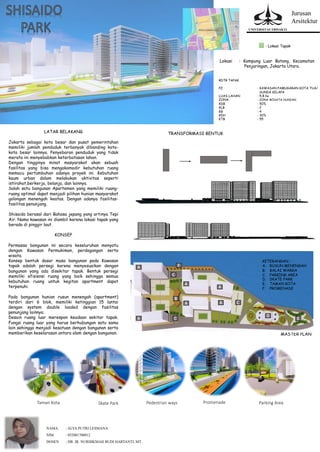 Jurusan
Arsitektur
UNIVERSITAS TRISAKTI
NAMA : ALYA PUTRI LESMANA
NIM : 052001700012
DOSEN : DR. IR. NURHIKMAH BUDI HARTANTI, MT
LATAR BELAKANG
Jakarta sebagai kota besar dan pusat pemerintahan
memiliki jumlah penduduk terbanyak dibanding kota-
kota besar lainnya. Penyebaran penduduk yang tidak
merata ini menyebabkan keterbatasan lahan.
Dengan tingginya minat masyarakat akan sebuah
fasilitas yang bisa mengakomodir kebutuhan ruang
memacu pertumbuhan adanya proyek ini. Kebutuhan
kaum urban dalam melakukan aktivitas seperti
istirahat,berkerja, belanja, dan lainnya.
Salah satu bangunan Apartemen yang memiliki ruang-
ruang optimal dapat menjadi pilihan hunian masyarakat
golongan menengah keatas. Dengan adanya fasilitas-
fasilitas penunjang.
Shisaido berasal dari Bahasa jepang yang artinya Tepi
Air. Nama kawasan ini diambil karena lokasi tapak yang
berada di pinggir laut.
KONSEP
Permassa bangunan ini secara keseluruhan menyatu
dengan Kawasan Permukiman, perdagangan serta
wisata.
Konsep bentuk dasar masa bangunan pada Kawasan
tapak adalah persegi karena menyesuaikan dengan
bangunan yang ada disekitar tapak. Bentuk persegi
memiliki efisiensi ruang yang baik sehingga semua
kebutuhan ruang untuk kegitan apartment dapat
terpenuhi.
Pada bangunan hunian rusun menengah (apartment)
terdiri dari 6 blok, memiliki ketinggian 15 lantai
dengan system double loaded dengan fasilitas
penunjang lainnya.
Desain ruang luar merespon keadaan sekitar tapak.
Fungsi ruang luar yang harus berhubungan satu sama
lain sehingga menjadi kesatuan dengan bangunan serta
memberikan keselarasan antara alam dengan bangunan.
: Lokasi Tapak
RDTR TAPAK
PZ : KAWASAN PAMUGARAN KOTA TUA/
SUNDA KELAPA
LUAS LAHAN : 5,8 ha
ZONA : ZONA WISATA HUNIAN
KDB : 50%
KLB : 2
KB : 4
KDH : 30%
KTB : 55
MASTER PLAN
Lokasi : Kampung Luar Batang, Kecamatan
Penjaringan, Jakarta Utara.
TRANSFORMASI BENTUK
KETERANGAN :
A. RUSUN MENENGAH
B. BALAI WARGA
C. PARKING AREA
D. SKATE PARK
E. TAMAN KOTA
F. PROMENADE
Taman Kota Skate Park Pedestrian ways Promenade Parking Area
 