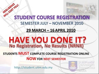 22 MARCH – 16   APRIL 2010 http://istudent.uitm.edu.my STUDENTS  MUST  COMPLETE COURSE REGISTRATION ONLINE  NOW  FOR  NEXT SEMESTER , THROUGH NEGLIGENCE WILL COST YOU! NEGLIGENCE  WILL COST YOU! 29 MARCH – 16   APRIL 2010 http://istudent.uitm.edu.my STUDENTS  MUST  COMPLETE COURSE REGISTRATION ONLINE  NOW  FOR  NEXT SEMESTER 