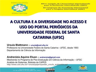 A CULTURA E A DIVERSIDADE NO ACESSO E
       USO DO PORTAL PERIÓDICOS DA
      UNIVERSIDADE FEDERAL DE SANTA
              CATARINA (UFSC)
Ursula Blattmann – ursula@ced.ufsc.br
Professora na Universidade Federa de Santa Catarina - UFSC, desde 1993
Departamento de Ciência da Informação


Andrenizia Aquino Eluan – andrenizia@gmail.com
Mestranda no Programa de Pós-Graduação em Ciência da Informação – UFSC
Analista de Sistemas, Bolsista da CAPES
http://www.ced.ufsc.br/~ursula/papers/poster_ursula_andrenizia.ppt
 