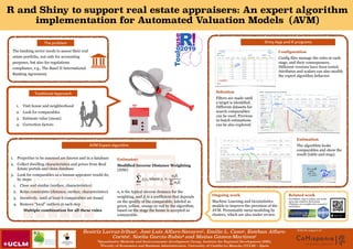 R and Shiny to support real estate appraisers: An expert algorithm
implementation for Automated Valuation Models (AVM)
Beatriz Larraz-Iribas1, José-Luis Alfaro-Navarro2, Emilio L. Cano1, Esteban Alfaro-
Cortés1, Noelia García-Rubio2 and Matías Gámez-Martínez1
1Quantitative Methods and Socio-economic development Group, Institute for Regional Development (IDR);
2Faculty of Economics and Business Administration. University of Castilla-La Mancha (UCLM) – Spain
With the support of:
Traditional Approach
1. Visit house and neighborhood
2. Look for comparables
3. Estimate value (mean)
4. Correction factors
The problem
The banking sector needs to assess their real
estate portfolio, not only for accounting
purposes, but also for regulations
compliance, e.g., The Basel II International
Banking Agreement.
AVM Expert algorithm
1. Properties to be assessed are known and in a database
2. Collect dwelling characteristics and prices from Real
Estate portals and clean database
3. Look for comparables as a human appraiser would do,
by steps:
1. Close and similar (surface, characteristics)
2. Relax constraints (distance, surface, characteristics)
3. Iteratively, until at least 6 comparables are found
4. Remove “local” outliers at each step
Multiple combination for all these rules
Estimator:
Modified Inverse Distance Weighting
(IDW)
! , where !
! is the typical inverse distance for the
weighting, and ! is a coefficient that depends
on the quality of the comparable, labeled as
green, yellow, orange or red by the algorithm,
based on the stage the house is accepted as
comparable.
n
∑
i=1
γiyi γi =
αiβi
∑
i
αiβi
αi
βi
Shiny App and R programs
Ongoing work
Machine Learning and Geostatistics
models to improve the precision of the
AVM. Presumably meta-modeling by
clusters, which are also under review.
Related work
4th prize!
EnvyRState: App to explore and model
open data related to Real Estate.
Challenge: new insights into economics
and finance.
Configuration
Config files manage the rules at each
stage, and their consequences.
Different versions have been tested.
Attributes and scalars can also modify
the expert algorithm behavior.
Selection
Filters are made until
a target is identified.
Different datasets for
search comparables
can be used. Previous
in-batch estimations
can be also explored.
Estimation
The algorithm looks
comparables and show the
result (table and map).
 