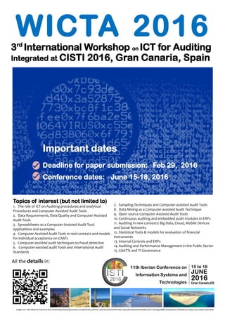 WICTA 20163rd
International Workshop on ICT for Auditing
Integrated at CISTI 2016, Gran Canaria, Spain
All the details in:
Important dates
Deadline for paper submission: March 6, 2016
Conference dates: June 15-18, 2016
Imagesfrom SitioOficialdeTurismode GranCanariahttp://www.grancanaria.com/patronato_turismo/ andhttp://exameinformatica.sapo.pt/noticias/internet/2013-10-17-portugal-8000-computadores-infetados-por-trojans-que-roubam-passwords
15 to 18
JUNE
2016
GranCanariaES
11th Iberian Conference on
Information Systems and
Technologies
Topics of interest (but not limited to)
1. The role of ICT on Auditing procedures and analytical
Procedures and Computer Assisted Audit Tools
2. Data Requirements, Data Quality and Computer Assisted
Audit Tools
3. Spreadsheets as a Computer Assisted Audit Tool:
applications and examples
4. Computer Assisted Audit Tools in real contexts and models
for individual acceptance on CAATs
5. Computer-assisted audit techniques to fraud detection
6. Computer-assisted audit Tools and International Audit
Standards
7. Sampling Techniques and Computer-assisted Audit Tools
8. Data Mining as a Computer-assisted Audit Technique
9. Open source Computer Assisted Audit Tools
10.Continuous auditing and embedded audit modules in ERPs
11. Auditing in new contexts: Big Data, Cloud, Mobile Devices
and Social Networks
12. Statistical Tools & models for evaluation of financial
instruments
13. Internal Controls and ERPs
14.Auditing and Performance Management in the Public Sector
15. CAATTs and IT Governance
 