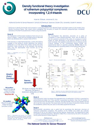 Density functional theory investigation of ruthenium polypyridyl complexes incorporating 1,2,4-triazole   Introduction Advances in density functionals and increases in computing speeds have allowed larger and larger systems to be studied using Density Functional Theory. The current study investigates the accuracy of results for ruthenium polypyridyl-type complexes obtained at the B3LYP/LanL2DZ level of theory using Gaussian03. References:  [1]  Fanni, S., Murphy, S., Killeen, J.S. and Vos, J.G.,  Inorg. Chem.  (2000), 39, 1320. [2] Parr, R.G. and Yang, W.,  J. Phys. Chem.  (1984), 106, 4049. [3] GaussSum 0.8, O’Boyle, N.M. And Vos, J.G., Dublin City University,  2004 . Available from  http://gausssum.sourceforge.net . Noel M. O’Boyle, Johannes G. Vos   National Centre for Sensor Research, School of Chemical  Sciences, Dublin City  University, Dublin 9, Ireland.  Figure 2 — Electrophilic Fukui function, f¯(r), mapped onto an isosurface of the electron density. Numerical values for the condensed-to-atom Fukui function were calculated from the change in Hirshfeld atomic charges on oxidation of the complex. Figure 1 — Methylation of  1  gives two products,  2  and  3 . Study  A The methylation of  1  has been studied by Fanni et al. [1]. As shown in Figure 1, there are two possible products,  2  and  3 , which are obtained with a  product ratio of 90:10. If the reaction is under thermodynamic control, the relative energies of the products should determine the product distribution. If, on the other hand, kinetic factors are more important, there should be a link between the product ratios and the electrophilic Fukui function [2] at the reacting sites.  Kinetics (Fukui Function)   Thermo dynamics N4 position: Reacts to give  3 . Value for Fukui function is 0.039. Reactive site 3  is lower in energy than  2  by 32kJ/mol. This gives a Boltzmann distribution of 100% of  3 . Conclusions Study A Thermodynamics does not explain the regioselectivity of methylation of  1  (this is supported by photochemical studies [1]). If the reaction is governed by kinetics, then the N1 position is more reactive than the N4 position. However, the electrophilic Fukui function predicts the N4 site to be the more reactive. This study shows that the accuracy of reactivity indices should be established, before they are used to rationalise experimental results. Study B B3LYP/LanL2DZ calculations are a useful tool for examining the electronic structure of ruthenium polypyridyl complexes. The positions of the HOMO and LUMO are correctly predicted to be on the metal centre and bpy ligands, respectively. The experimental order of oxidation potentials,  6  (0.95V) >  5  (0.87V)   >  4  (0.79V), is matched by the shift in the peak of the Ru partial density of states (Figure 5).  Study  B We investigated the electronic structures of a series of complexes of type [Ru(bpy) 2 (pytrzR)] + , R=py, Me, Br (Figure 3). The first oxidation potential of this series of complexes is metal-based. Its value decreases as the electron density on the Ru atom increases. The oxidation potential is thus a measure of the  σ-donor strength of the coordinated ligand, pytrzR. The experimental order of oxidation potentials,  6 > 5 > 4 , reflects the increasing electron-donating ability of the R group (Me>py>Br). Figure 3 — The structures of  4 ,  5  and  6. Figure 5 — Electronic structures of  4 ,  5  and  6 . Partial density of states (PDOS) diagrams [3] are used to describe the nature of the molecular orbitals. N1 position: Reacts to give  2 . Value for Fukui function is 0.021. Figure 4 — Abbreviations used Acknowledgements:  This work was funded by the EU-TMR Susana Network and Entreprise Ireland. 