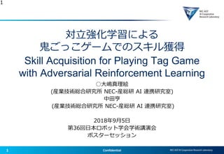 1 Confidential
対立強化学習による
鬼ごっこゲームでのスキル獲得
Skill Acquisition for Playing Tag Game
with Adversarial Reinforcement Learning
○大嶋真理絵
(産業技術総合研究所 NEC-産総研 AI 連携研究室)
中田亨
(産業技術総合研究所 NEC-産総研 AI 連携研究室)
2018年9月5日
第36回日本ロボット学会学術講演会
ポスターセッション
1
 