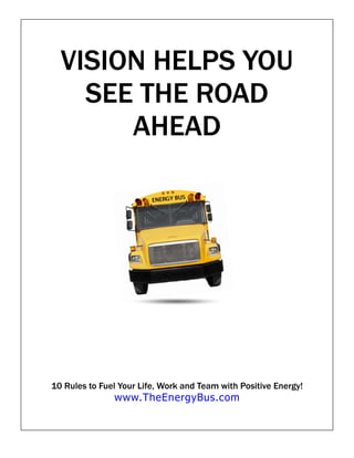 VISION HELPS YOU
    SEE THE ROAD
       AHEAD




10 Rules to Fuel Your Life, Work and Team with Positive Energy!
               www.TheEnergyBus.com
 