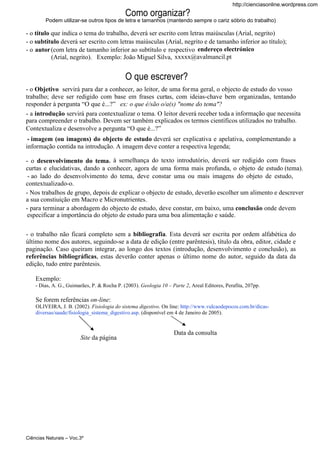 http://cienciasonline.wordpress.com

Como organizar?
Podem utilizar-se outros tipos de letra e tamanhos (mantendo sempre o cariz sóbrio do trabalho)

- o título que indica o tema do trabalho, deverá ser escrito com letras maiúsculas (Arial, negrito)
- o subtítulo deverá ser escrito com letras maiúsculas (Arial, negrito e de tamanho inferior ao título);
- o autor (com letra de tamanho inferior ao subtítulo e respectivo endereço electrónico
(Arial, negrito). Exemplo: João Miguel Silva, xxxxx@avalmancil.pt

O que escrever?
- o Objetivo servirá para dar a conhecer, ao leitor, de uma for ma geral, o objecto de estudo do vosso
trabalho; deve ser redigido com base em frases curtas, com ideias-chave bem organizadas, tentando
responder à pergunta “O que é...?” ex: o que é/são o/a(s) "nome do tema"?
- a introdução servirá para contextualizar o tema. O leitor deverá receber toda a informação que necessita
para compreender o trabalho. Devem ser também explicados os termos científicos utilizados no trabalho.
Contextualiza e desenvolve a pergunta “O que é...?”
- imagem (ou imagens) do objecto de estudo deverá ser explicativa e apelativa, complementando a
informação contida na introdução. A imagem deve conter a respectiva legenda;
- o desenvolvimento do tema, à semelhança do texto introdutório, deverá ser redigido com frases
curtas e elucidativas, dando a conhecer, agora de uma forma mais profunda, o objeto de estudo (tema).
- ao lado do desenvolvimento do tema, deve constar uma ou mais imagens do objeto de estudo,
contextualizado-o.
- Nos trabalhos de grupo, depois de explicar o objecto de estudo, deverão escolher um alimento e descrever
a sua constiuição em Macro e Micronutrientes.
- para terminar a abordagem do objecto de estudo, deve constar, em baixo, uma conclusão onde devem
especificar a importância do objeto de estudo para uma boa alimentação e saúde.
- o trabalho não ficará completo sem a bibliografia. Esta deverá ser escrita por ordem alfabética do
último nome dos autores, seguindo-se a data de edição (entre parêntesis), título da obra, editor, cidade e
paginação. Caso queiram integrar, ao longo dos textos (introdução, desenvolvimento e conclusão), as
referências bibliográficas, estas deverão conter apenas o último nome do autor, seguido da data da
edição, tudo entre parêntesis.
Exemplo:
- Dias, A. G., Guimarães, P. & Rocha P. (2003). Geologia 10 – Parte 2, Areal Editores, Perafita, 207pp.

Se forem referências on-line:
OLIVEIRA, J. B. (2002). Fisiologia do sistema digestivo. On line: http://www.vulcaodepocos.com.br/dicasdiversas/saude/fisiologia_sistema_digestivo.asp. (disponível em 4 de Janeiro de 2005).

Site da página

Ciências Naturais – Voc.3º

Data da consulta

 