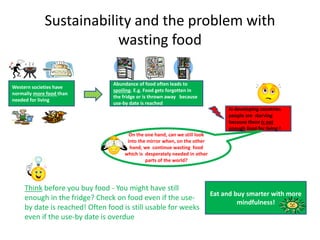 Sustainability and the problem with
wasting food
Western societies have
normally more food than
needed for living
Abundance of food often leads to
spoiling. E.g. Food gets forgotten in
the fridge or is thrown away because
use-by date is reached
Think before you buy food - You might have still
enough in the fridge? Check on food even if the use-
by date is reached! Often food is still usable for weeks
even if the use-by date is overdue
Eat and buy smarter with more
mindfulness!
In developing countries
people are starving
because there is not
enough food for living !
On the one hand, can we still look
into the mirror when, on the other
hand, we continue wasting food
which is desperately needed in other
parts of the world?
 