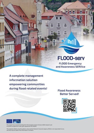 FLOOD Emergency
and Awareness SERVice
A complete management
information solution
empowering communities
during flood related events!
Flood Awareness
Better Served!
This project has received funding from the European Union’s Horizon 2020 research and
innovation programme under grant agreement No 693599
This material reﬂects only the author's view and the Research Executive Agency (REA) is not responsible for any
use that may be made of the information it contains.
 