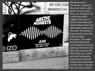 AM album poster.
This poster is placed in
the street next to other
posters and has been
blown up. The place it is
in with the graffiti
suggests the area is a
street/ urban style and
will therefore attract the
right target audience for
the band. The poster is
large and acts more like
a banner being
horizontal. This makes
the information look
more important and eye
catching. The horizontal
style also enhances the
style of the lines. With
not much writing this
poster gives only brief
and the most important
of information making it
fast and easy to take in.

 