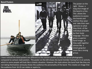 Band Posters

The poster on the
right Shows a
long shot image of
the band in a line.
This allows the
audience to assess
the brands and
clothes they wear
and take their own
opinions to what
they think of the
individual attitudes
by their body
language. This also
gives a superior
band image as
they walk together
almost like a
street gang but
more like a strong
group .

I have noticed the band posters are different to the concert posters as they are actual photographs,
compared to cartoon style posters. The poster on the left shows the band member having fun in an activity
which to some people will look like a chaotic situation. However this style where the band look like they are
not taking themselves seriously shows the audience the personality of the band. This creates an image that
the audience from 16-25 can relate or aspire to..

 