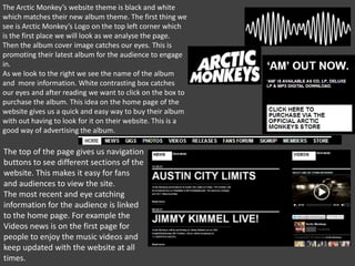 The Arctic Monkey’s website theme is black and white
which matches their new album theme. The first thing we
see is Arctic Monkey’s Logo on the top left corner which
is the first place we will look as we analyse the page.
Then the album cover image catches our eyes. This is
promoting their latest album for the audience to engage
in.
As we look to the right we see the name of the album
and more information. White contrasting box catches
our eyes and after reading we want to click on the box to
purchase the album. This idea on the home page of the
website gives us a quick and easy way to buy their album
with out having to look for it on their website. This is a
good way of advertising the album.

The top of the page gives us navigation
buttons to see different sections of the
website. This makes it easy for fans
and audiences to view the site.
The most recent and eye catching
information for the audience is linked
to the home page. For example the
Videos news is on the first page for
people to enjoy the music videos and
keep updated with the website at all
times.

 