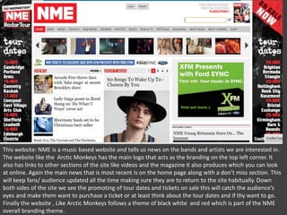 This website: NME is a music based website and tells us news on the bands and artists we are interested in.
The website like the Arctic Monkeys has the main logo that acts as the branding on the top left corner. It
also has links to other sections of the site like videos and the magazine it also produces which you can look
at online. Again the main news that is most recent is on the home page along with a don’t miss section. This
will keep fans/ audience updated all the time making sure they are to return to the site habitually. Down
both sides of the site we see the promoting of tour dates and tickets on sale this will catch the audience’s
eyes and make them want to purchase a ticket or at least think about the tour dates and if thy want to go.
Finally the website , Like Arctic Monkeys follows a theme of black white and red which is part of the NME
overall branding theme.

 