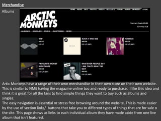 Merchandise
Albums

Artic Monkeys have a range of their own merchandise in their own store on their own website.
This is similar to NME having the magazine online too and ready to purchase. I like this idea and
think it is great for all the fans to find simple things they want to buy such as albums and
singles.
The easy navigation is essential or stress free browsing around the website. This is made easier
by the use of section links/ buttons that take you to different types of things that are for sale o
the site. This page shows us links to each individual album they have made aside from one live
album that isn’t featured.

 