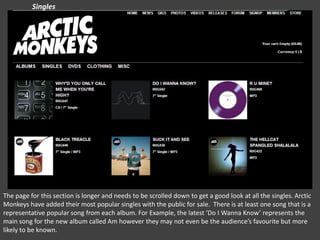 Singles

The page for this section is longer and needs to be scrolled down to get a good look at all the singles. Arctic
Monkeys have added their most popular singles with the public for sale. There is at least one song that is a
representative popular song from each album. For Example, the latest ‘Do I Wanna Know’ represents the
main song for the new album called Am however they may not even be the audience’s favourite but more
likely to be known.

 