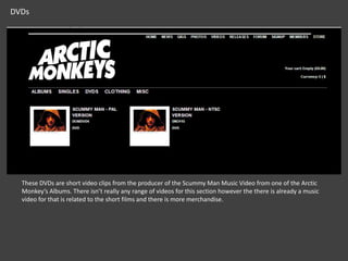 DVDs

These DVDs are short video clips from the producer of the Scummy Man Music Video from one of the Arctic
Monkey’s Albums. There isn’t really any range of videos for this section however the there is already a music
video for that is related to the short films and there is more merchandise.

 