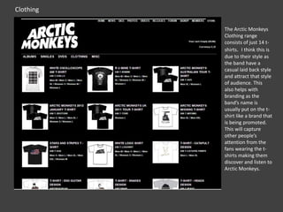 Clothing
The Arctic Monkeys
Clothing range
consists of just 14 tshirts. I think this is
due to their style as
the band have a
casual laid back style
and attract that style
of audience. This
also helps with
branding as the
band’s name is
usually put on the tshirt like a brand that
is being promoted.
This will capture
other people’s
attention from the
fans wearing the tshirts making them
discover and listen to
Arctic Monkeys.

 