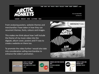 From analysing posters, website themes and
merchandise I have taken in how they use
recurrent themes, fonts, colours and images.
This makes me think about how I will include
the theme of my music video into the
digipak, album cover, posters and if I was to
create a website on there too.

To promote the video further I would also take
into consideration selling merchandise to
enhance the video's promotion.

 