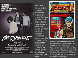 This Arctic
Monkeys style
poster is
different to
majority of
others. This is as
it is dark black
and white and
has an image of
either the
special guests or
the Arctic
monkeys
themselves. I
believe that this
poster is darker
compared to
majority of
others as the
special guests
are a heavy
metal dark rock
band.

I like the style of this poster as all
the information is embedded in the
cartoon like the other styles…
however this is a more forward style
with a woman showing us a can with
the date of the concert on it like she
is promoting it too us and grabbing
the audiences attention.

 