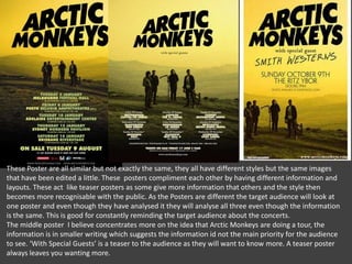 These Poster are all similar but not exactly the same, they all have different styles but the same images
that have been edited a little. These posters compliment each other by having different information and
layouts. These act like teaser posters as some give more information that others and the style then
becomes more recognisable with the public. As the Posters are different the target audience will look at
one poster and even though they have analysed it they will analyse all three even though the information
is the same. This is good for constantly reminding the target audience about the concerts.
The middle poster I believe concentrates more on the idea that Arctic Monkeys are doing a tour, the
information is in smaller writing which suggests the information id not the main priority for the audience
to see. ‘With Special Guests’ is a teaser to the audience as they will want to know more. A teaser poster
always leaves you wanting more.

 