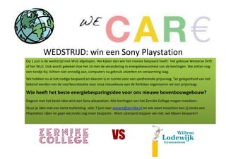 WEDSTRIJD: win een Sony Playstation
Op 1 juni is de wedstrijd met WLG afgelopen. We kijken dan wie het meeste bespaard heeft: het gebouw Westerse Drift
of het WLG. Ook wordt gekeken hoe het zit met de verandering in energiebewustheid van de leerlingen. We zetten nog
een tandje bij: lichten niet onnodig aan, computers na gebruik uitzetten en verwarming laag.
We hebben nu al het nodige bespaard en daarom is er ruimte voor een spetterende prijsvraag. Ter gelegenheid van het
bekend worden van de voorkeurslocatie voor onze nieuwbouw aan de Kerklaan organiseren we een prijsvraag:

Wie heeft het beste energiebesparingsidee voor ons nieuwe bovenbouwgebouw?
Degene met het beste idee wint een Sony playstation. Alle leerlingen van het Zernike College mogen meedoen.
Stuur je idee met een korte toelichting vóór 7 juni naar wecare@zernike.nl en wie weet misschien ben jij straks een
Playstation rijker en gaan wij straks nog meer besparen. Want uiteraard stoppen we niet: we blijven besparen!
 