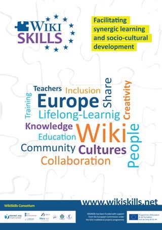 Teachers Inclusion

Europe

Lifelong-Learnig

Creativity

Share

Training

Facilitating
synergic learning
and socio-cultural
development

Education

Collaboration

WikiSkills Consotium

People

Wiki
Community Cultures
Knowledge

www.wikiskills.net
WikiSkills has been funded with support
from the European Commission under
the KA3 multilateral projects programme

 