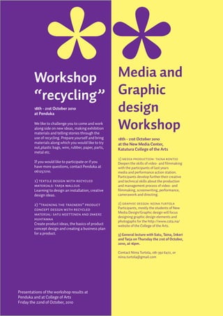 Workshop    Media and
         “recycling” Graphic
                     design
         18th - 21st October 2010
         at Penduka


                     Workshop
         We like to challenge you to come and work
         along side on new ideas, making exhibition
         materials and telling stories through the
         use of recycling. Prepare yourself and bring    18th - 21st October 2010
         materials along which you would like to try     at the New Media Center,
         out,plastic bags, wire, rubber, paper, parts,   Katutura College of the Arts
         metal etc.
                                                         1) Media production: Taina Kontio
         If you would like to participate or if you      Deepen the skills of video- and filmmaking
         have more questions, contact Penduka at         with the participants of last years
         061257210.                                      media and performance action station.
                                                         Participants develop further their creative
         1) Textile design with recycled                 and technical skills about the production
         materials: Tarja Wallius                        and management process of video- and
         Learning to design an installation, creative    filmmaking, screenwriting, performance,
         design ideas.                                   camerawork and directing.

         2) ”Training the trainers” product              2) Graphic design: Niina Turtola
         concept design with recycled                    Participants, mostly the students of New
                                                         Media Design/Graphic design will focus
         material: Satu Miettinen and Inkeri
                                                         designing graphic design elements and
         Huhtamaa
                                                         photogaphs for the http://www.cota.na/
         Create product ideas, the basics of product     website of the College of the Arts.
         concept design and creating a business plan
         for a product.                                  3) General lecture with Satu, Taina, Inkeri
                                                         and Tarja on Thursday the 21st of October,
                                                         2010, at 16pm.

                                                         Contact Niina Turtola, 081 392 6472, or
                                                         niina.turtola@gmail.com




Presentations of the workshop results at
Penduka and at College of Arts
Friday the 22nd of October, 2010
 