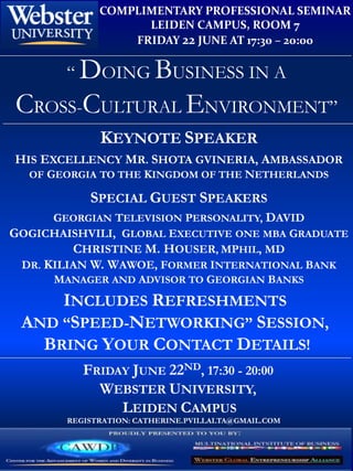 COMPLIMENTARY PROFESSIONAL SEMINAR
                    LEIDEN CAMPUS, ROOM 7
                  FRIDAY 22 JUNE AT 17:30 – 20:00

        “ DOING BUSINESS IN A
CROSS-CULTURAL ENVIRONMENT”
              KEYNOTE SPEAKER
HIS EXCELLENCY MR. SHOTA GVINERIA, AMBASSADOR
  OF GEORGIA TO THE KINGDOM OF THE NETHERLANDS

            SPECIAL GUEST SPEAKERS
      GEORGIAN TELEVISION PERSONALITY, DAVID
GOGICHAISHVILI, GLOBAL EXECUTIVE ONE MBA GRADUATE
         CHRISTINE M. HOUSER, MPHIL, MD
 DR. KILIAN W. WAWOE, FORMER INTERNATIONAL BANK
      MANAGER AND ADVISOR TO GEORGIAN BANKS
     INCLUDES REFRESHMENTS
 AND “SPEED-NETWORKING” SESSION,
   BRING YOUR CONTACT DETAILS!
           FRIDAY JUNE 22ND, 17:30 - 20:00
             WEBSTER UNIVERSITY,
                LEIDEN CAMPUS
        REGISTRATION: CATHERINE.PVILLALTA@GMAIL.COM
 