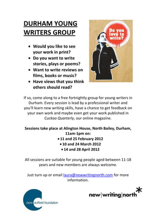 DURHAM YOUNG
WRITERS GROUP
     Would you like to see
     your work in print?
     Do you want to write
     stories, plays or poems?
     Want to write reviews on
     films, books or music?
     Have views that you think
     others should read?

If so, come along to a free fortnightly group for young writers in
    Durham. Every session is lead by a professional writer and
you’ll learn new writing skills, have a chance to get feedback on
   your own work and maybe even get your work published in
             Cuckoo Quarterly, our online magazine.

Sessions take place at Alington House, North Bailey, Durham,
                        11am-1pm on:
                     11 and 25 February 2012
                      10 and 24 March 2012
                       14 and 28 April 2012

All sessions are suitable for young people aged between 11-18
         years and new members are always welcome.

  Just turn up or email laura@newwritingnorth.com for more
                          information.
 