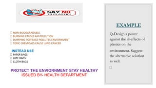 EXAMPLE
Q-Design a poster
against the ill-effects of
plastics on the
environment. Suggest
the alternative solution
as well.
NON-BIODEGRADABLE
BURNING CAUSES AIR POLLUTION
DUMPING POLYBAGS POLLUTES ENVIORNMENT
TOXIC CHEMICALS CAUSE LUNG CANCER
INSTEAD USE
PAPER BAGS
JUTE BAGS
CLOTH BAGS
PROTECT THE ENVIORNMENT STAY HEALTHY
ISSUED BY- HEALTH DEPARTMENT
 