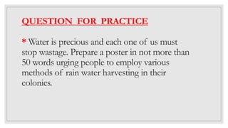 QUESTION FOR PRACTICE
* Water is precious and each one of us must
stop wastage. Prepare a poster in not more than
50 words urging people to employ various
methods of rain water harvesting in their
colonies.
 