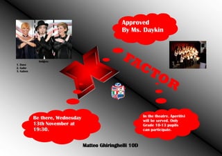 Approved
By Ms. Daykin

Judges:
1. Dave
2. Gabe
3. Gaben

FA
CT
OR
In the theatre. Aperitivi
will be served. Only
Grade 10-13 pupils
can participate.

Be there, Wednesday
13th November at
19:30.
Matteo Ghiringhelli 10D

 