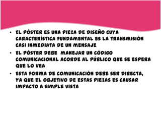 • El póster es una pieza de diseño cuya
  característica fundamental es la transmisión
  casi inmediata de un mensaje
• El póster debe manejar un código
  comunicacional acorde al público que se espera
  que lo vea
• Esta forma de comunicación debe ser directa,
  ya que el objetivo de estas piezas es causar
  impacto a simple vista
 