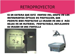 RETROPROYECTOR
Es un sistema que está dentro del grupo de los
instrumentos ópticos de proyección, que
permite bien proyectar la imagen de una o más
hojas de un material proyectable, reflejando
su imagen en una pantalla
 
