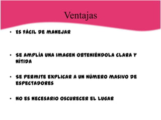 Ventajas
• Es fácil de manejar



• Se amplía una imagen obteniéndola clara y
  nítida

• Se permite explicar a un número masivo de
  espectadores

• No es necesario oscurecer el lugar
 