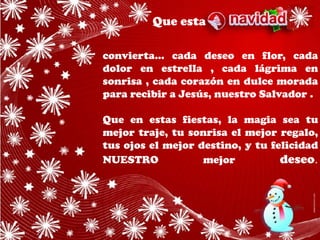 Que esta

convierta... cada deseo en flor, cada
dolor en estrella , cada lágrima en
sonrisa , cada corazón en dulce morada
para recibir a Jesús, nuestro Salvador .

Que en estas fiestas, la magia sea tu
mejor traje, tu sonrisa el mejor regalo,
tus ojos el mejor destino, y tu felicidad
NUESTRO            mejor          deseo.
 