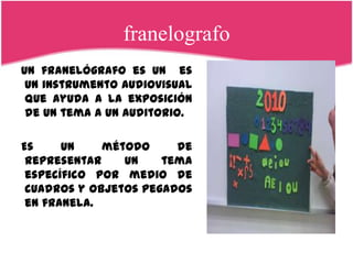 franelografo
Un franelógrafo es un es
 un instrumento audiovisual
 que ayuda a la exposición
 de un tema a un auditorio.

Es     un    método     de
 representar    un    tema
 específico por medio de
 cuadros y objetos pegados
 en franela.
 