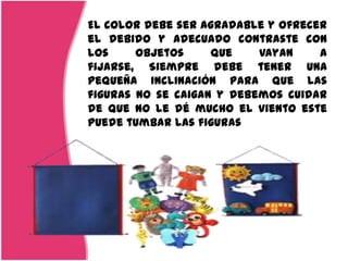 El color debe ser agradable y ofrecer
el debido y adecuado contraste con
los     objetos     que    vayan    a
fijarse, Siempre debe tener una
pequeña inclinación para que las
figuras no se caigan y debemos cuidar
de que no le dé mucho el viento este
puede tumbar las figuras
 