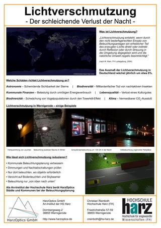 Lichtverschmutzung
                         - Der schleichende Verlust der Nacht -
                                                                                                                         Was ist Lichtverschmutzung?

                                                                                                                         „Lichtverschmutzung entsteht, wenn durch
                                                                                                                         den nicht bedarfsgerechten Einsatz von
                                                                                                                         Beleuchtungsanlagen ein erheblicher Teil
                                                                                                                         des erzeugten Lichts direkt oder indirekt
                                                                                                                         durch Reflexion oder durch Streuung in
                                                                                                                         die Umgebung abgegeben wird und die
                                                                                                                         natürliche Umwelt negativ beeinträchtigt.“
                                                                                                                         (nach M. Klein, FH Ludwigsburg, 2004)



                                                                                                                         Das Ausmaß der Lichtverschmutzung in
                                                                                © NASA/Goddard Space Flight Center       Deutschland wächst jährlich um etwa 6%.

Welche Schäden richtet Lichtverschmutzung an?

Astronomie – Schwindende Sichtbarkeit der Sterne                            |        Biodiversität – Milliardenfacher Tod von nachtaktiven Insekten

Kommunale Finanzen – Belastung durch unnötigen Energieverbrauch                                                      |   Lebensqualität – Verlust eines Kulturgutes

Biodiversität – Schwächung von Vogelpopulationen durch den Towerkill-Effekt                                                   |    Klima – Vermeidbarer CO2-Ausstoß

Lichtverschmutzung in Wernigerode – einige Beispiele




    Fehlausrichtung von Leuchten   Beleuchtung laubloser Bäume im Winter   Schaufensterbeleuchtung um 1:00 Uhr in der Nacht                     Vollbeleuchtung ungenutzter Parkplätze



Wie lässt sich Lichtverschmutzung reduzieren?

●   Kommunale Beleuchtungsplanung verbessern
●   Dimmungen und Nachtabschaltungen prüfen
●   Nur dort beleuchten, wo objektiv erforderlich
●   Verzicht auf Bodenleuchten und Skybeamer
●   Beleuchtung nur „von oben nach unten“

Als An-Institut der Hochschule Harz berät HarzOptics
Städte und Kommunen bei der Beleuchtungsplanung


                                             HarzOptics GmbH                                          Christian Reinboth
                                             An-Institut der HS Harz                                  Hochschule Harz (FH)

                                             Dornbergsweg 2                                           Friedrichstraße 57-59
                                             38855 Wernigerode                                        38855 Wernigerode

                                             http://www.harzoptics.de                                 creinboth@hs-harz.de
 