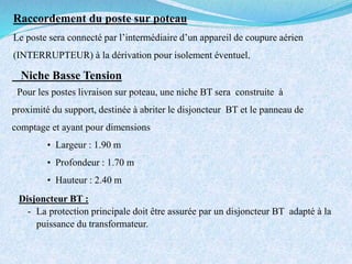 Raccordement du poste sur poteau
Le poste sera connecté par l’intermédiaire d’un appareil de coupure aérien
(INTERRUPTEUR) à la dérivation pour isolement éventuel.
Niche Basse Tension
Pour les postes livraison sur poteau, une niche BT sera construite à
proximité du support, destinée à abriter le disjoncteur BT et le panneau de
comptage et ayant pour dimensions
• Largeur : 1.90 m
• Profondeur : 1.70 m
• Hauteur : 2.40 m
Disjoncteur BT :
- La protection principale doit être assurée par un disjoncteur BT adapté à la
puissance du transformateur.
 