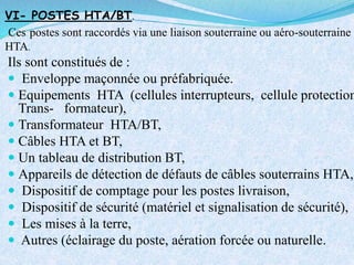 VI- POSTES HTA/BT.
Ces postes sont raccordés via une liaison souterraine ou aéro-souterraine
HTA.
Ils sont constitués de :
 Enveloppe maçonnée ou préfabriquée.
 Equipements HTA (cellules interrupteurs, cellule protection
Trans- formateur),
 Transformateur HTA/BT,
 Câbles HTA et BT,
 Un tableau de distribution BT,
 Appareils de détection de défauts de câbles souterrains HTA,
 Dispositif de comptage pour les postes livraison,
 Dispositif de sécurité (matériel et signalisation de sécurité),
 Les mises à la terre,
 Autres (éclairage du poste, aération forcée ou naturelle.
 
