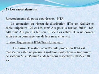 2 - Les raccordements
-
Raccordements du poste aux réseaux HTA:
La connexion au réseau de distribution HTA est réalisée en
câble unipolaire 120 et 185 mm² Alu pour la tension 30kV, 185,
240 mm² Alu pour la tension 10 kV. Les câbles HTA ne doivent
subir aucun dommage lors de leur mise en œuvre.
Liaison Equipement HTA/Transformateur :
La liaison Transformateur/Cellule protection HTA est
réalisée en câble unipolaire à isolation synthétique à âme cuivre
de sections 50 et 35 mm2 et de tensions respectives 10 kV et 30
kV.
 