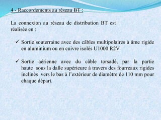 4 - Raccordements au réseau BT :
La connexion au réseau de distribution BT est
réalisée en :
 Sortie souterraine avec des câbles multipolaires à âme rigide
en aluminium ou en cuivre isolés U1000 R2V
 Sortie aérienne avec du câble torsadé, par la partie
haute sous la dalle supérieure à travers des fourreaux rigides
inclinés vers le bas à l’extérieur de diamètre de 110 mm pour
chaque départ.
 