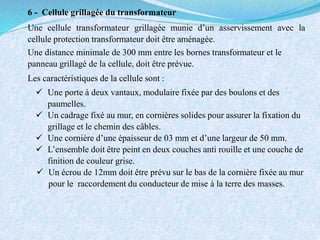 6 - Cellule grillagée du transformateur
Une cellule transformateur grillagée munie d’un asservissement avec la
cellule protection transformateur doit être aménagée.
Une distance minimale de 300 mm entre les bornes transformateur et le
panneau grillagé de la cellule, doit être prévue.
Les caractéristiques de la cellule sont :
 Une porte à deux vantaux, modulaire fixée par des boulons et des
paumelles.
 Un cadrage fixé au mur, en cornières solides pour assurer la fixation du
grillage et le chemin des câbles.
 Une cornière d’une épaisseur de 03 mm et d’une largeur de 50 mm.
 L’ensemble doit être peint en deux couches anti rouille et une couche de
finition de couleur grise.
 Un écrou de 12mm doit être prévu sur le bas de la cornière fixée au mur
pour le raccordement du conducteur de mise à la terre des masses.
 