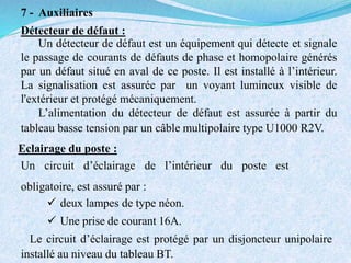 7 - Auxiliaires
Détecteur de défaut :
Un détecteur de défaut est un équipement qui détecte et signale
le passage de courants de défauts de phase et homopolaire générés
par un défaut situé en aval de ce poste. Il est installé à l’intérieur.
La signalisation est assurée par un voyant lumineux visible de
l'extérieur et protégé mécaniquement.
L’alimentation du détecteur de défaut est assurée à partir du
tableau basse tension par un câble multipolaire type U1000 R2V.
Eclairage du poste :
Un circuit d’éclairage de l’intérieur du poste est
obligatoire, est assuré par :
 deux lampes de type néon.
 Une prise de courant 16A.
Le circuit d’éclairage est protégé par un disjoncteur unipolaire
installé au niveau du tableau BT.
 