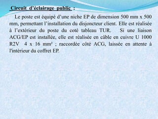 Circuit d’éclairage public :
Le poste est équipé d’une niche EP de dimension 500 mm x 500
mm, permettant l’installation du disjoncteur client. Elle est réalisée
à l’extérieur du poste du coté tableau TUR. Si une liaison
ACG/EP est installée, elle est réalisée en câble en cuivre U 1000
R2V 4 x 16 mm² ; raccordée côté ACG, laissée en attente à
l'intérieur du coffret EP.
 