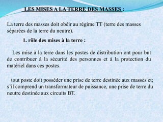LES MISES A LA TERRE DES MASSES :
La terre des masses doit obéir au régime TT (terre des masses
séparées de la terre du neutre).
1. rôle des mises à la terre :
Les mise à la terre dans les postes de distribution ont pour but
de contribuer à la sécurité des personnes et à la protection du
matériel dans ces postes.
tout poste doit posséder une prise de terre destinée aux masses et;
s’il comprend un transformateur de puissance, une prise de terre du
neutre destinée aux circuits BT.
 