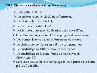 7.8.1. Éléments à relier à la terre des masses :
 Les cellules HTA,
 La cuve et le couvercle du transformateur,
 Le châssis des tableaux BT,
 Le coffret du disjoncteur BT et sa poignée de manœuvre.
 Les écrans des câbles HTA,
 Les ferrures d’ancrage, de fixation des câbles HTA,
 Le quadrillage métallique noyé dans le radier,
 Le quadrillage de la plate-forme de manœuvre du
disjoncteur BT.
 Les bornes de terre des transformateurs de mesure,
 Le châssis des condensateurs BT de compensation,
 Le châssis du système de comptage HTA, à partir de la borne
prévue à cet effet,
 