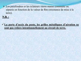  Les parafoudres et les éclateurs «terre masse commune ou
séparée en fonction de la valeur de Rm (résistance de mise à la
terre).
 La porte d’accès du poste, les grilles métalliques d’aération ne
sont pas reliées intentionnellement au circuit de terre.
N.B. :
 