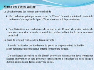 La prise de terre est réalisée de la façon suivante :
Lors de l’exécution des fondations du poste, on dispose à fond de fouille,
avant bétonnage un conducteur enterré formant une boucle.
Ce conducteur en cuivre nu de 29mm² de section minimale ne devra comporter
aucune interruption et sera prolongé verticalement à l’intérieur du poste jusqu’à
200mm au moins au-dessus du niveau du sol.
Le circuit de terre des masses est constitué de :
 Un conducteur principal en cuivre nu de 29 mm² de section minimale partant de
la ferrure d’ancrage de la ligne HTA et aboutissant à la prise de terre.
 Des dérivations en conducteurs de cuivre nu de 16 mm² de section minimale
réalisées avec des raccords en métal inoxydable, reliant les ferrures au circuit
principal.
Masse des postes cabine
 