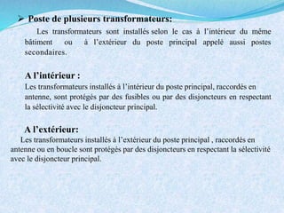  Poste de plusieurs transformateurs:
Les transformateurs sont installés selon le cas à l’intérieur du même
bâtiment ou à l’extérieur du poste principal appelé aussi postes
secondaires.
A l’intérieur :
Les transformateurs installés à l’intérieur du poste principal, raccordés en
antenne, sont protégés par des fusibles ou par des disjoncteurs en respectant
la sélectivité avec le disjoncteur principal.
A l’extérieur:
Les transformateurs installés à l’extérieur du poste principal , raccordés en
antenne ou en boucle sont protégés par des disjoncteurs en respectant la sélectivité
avec le disjoncteur principal.
 
